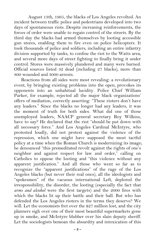 August 15th, 1965, the blacks of Los Angeles revolted. An incident between traffic police and pedestrians developed into two, days of spontaneous riots. Despite increasing reinforcements, the forces of order were unable to regain control of the streets. By the third day the blacks had armed themselves by looting accessible . enabling them to fire even on police helicopters. It including an entire infantry n supported by tanks, to confine the riot to the Watts area, and several more days of street fighting to finally bring it under control. Stores were massively plundered and many were burned. Official sources listed cluding 27 blacks), more than Reactions from all sides were most revealing: a revolutionary event, by bringing existing problems into the open, provokes its opponents into an unhabitual lucidity. Police Chief William Parker, for example, rejected all the major black organizations offers of mediation, correctly asserting: “These rioters don’t have any leaders.” Since the blacks no longer had any leaders, it was the moment of truth for both sides. What did one of those unemployed leaders, NAACP general secretary Roy Wilkins, have to say? He declared that the riot “should be put down with all necessary force.” And Los Angeles Cardinal McIntyre, who ted loudly, did not protest against the violence of the on, which one might have supposed the most tactful policy at a time when the Roman Church is modernizing its image; he dénounced “this premeditated revolt against the rights of on neighbor and against respect for law and order,” calling on Catholies to oppose the looting and “this violence without any apparent justification.” And all those who went so far as to recognize the “apparent justifications” of the rage of the Los Angeles blacks (but never their real ones), all the ideologists and “spokesmen” of the vacuous international Left, deplored the irresponsibility, the disorder, the looting (especially the fact that arms and aleohol were the first targets) and the 2000 fires with which the blacks lit up their battle and their ball. But who has defended the Los Angeles rioters in the terms they deserve? We will. Let the economists fret over the $27 million last, and the city planners sigh over one of their most beautiful supermarkets gone up in smoke, and Mclntyre blubber over his slain deputy sheriff. Let the sociologists bemoan the absurdity and intoxication of this